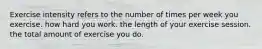 Exercise intensity refers to the number of times per week you exercise. how hard you work. the length of your exercise session. the total amount of exercise you do.