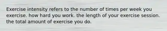 Exercise intensity refers to the number of times per week you exercise. how hard you work. the length of your exercise session. the total amount of exercise you do.