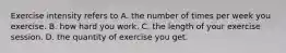 Exercise intensity refers to A. the number of times per week you exercise. B. how hard you work. C. the length of your exercise session. D. the quantity of exercise you get.