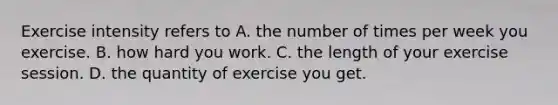 Exercise intensity refers to A. the number of times per week you exercise. B. how hard you work. C. the length of your exercise session. D. the quantity of exercise you get.