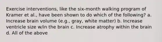 Exercise interventions, like the six-month walking program of Kramer et al., have been shown to do which of the following? a. Increase brain volume (e.g., gray, white matter) b. Increase ventricle size w/in the brain c. Increase atrophy within the brain d. All of the above