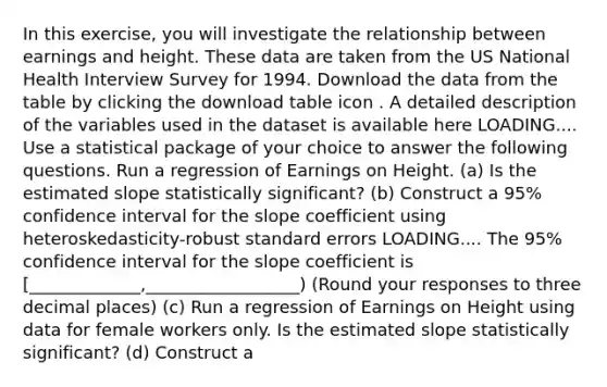 In this​ exercise, you will investigate the relationship between earnings and height. These data are taken from the US National Health Interview Survey for 1994. Download the data from the table by clicking the download table icon . A detailed description of the variables used in the dataset is available here LOADING.... Use a statistical package of your choice to answer the following questions. Run a regression of Earnings on Height. (a) Is the estimated slope statistically​ significant? (b) Construct a​ 95% confidence interval for the slope coefficient using heteroskedasticity-robust standard errors LOADING.... The​ 95% confidence interval for the slope coefficient is ​[_____________,__________________) ​(Round your responses to three decimal places​) (c) Run a regression of Earnings on Height using data for female workers only. Is the estimated slope statistically​ significant? (d) Construct a