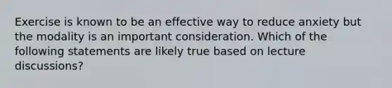 Exercise is known to be an effective way to reduce anxiety but the modality is an important consideration. Which of the following statements are likely true based on lecture discussions?