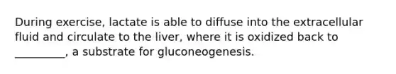 During exercise, lactate is able to diffuse into the extracellular fluid and circulate to the liver, where it is oxidized back to _________, a substrate for gluconeogenesis.