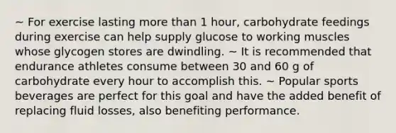 ~ For exercise lasting more than 1 hour, carbohydrate feedings during exercise can help supply glucose to working muscles whose glycogen stores are dwindling. ~ It is recommended that endurance athletes consume between 30 and 60 g of carbohydrate every hour to accomplish this. ~ Popular sports beverages are perfect for this goal and have the added benefit of replacing fluid losses, also benefiting performance.