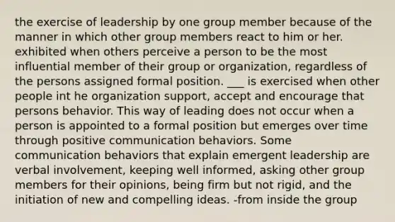 the exercise of leadership by one group member because of the manner in which other group members react to him or her. exhibited when others perceive a person to be the most influential member of their group or organization, regardless of the persons assigned formal position. ___ is exercised when other people int he organization support, accept and encourage that persons behavior. This way of leading does not occur when a person is appointed to a formal position but emerges over time through positive communication behaviors. Some communication behaviors that explain emergent leadership are verbal involvement, keeping well informed, asking other group members for their opinions, being firm but not rigid, and the initiation of new and compelling ideas. -from inside the group