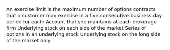 An exercise limit is the maximum number of options contracts that a customer may exercise in a five-consecutive-business-day period for each: Account that she maintains at each brokerage firm Underlying stock on each side of the market Series of options in an underlying stock Underlying stock on the long side of the market only