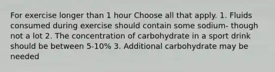 For exercise longer than 1 hour Choose all that apply. 1. Fluids consumed during exercise should contain some sodium- though not a lot 2. The concentration of carbohydrate in a sport drink should be between 5-10% 3. Additional carbohydrate may be needed