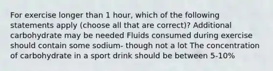 For exercise longer than 1 hour, which of the following statements apply (choose all that are correct)? Additional carbohydrate may be needed Fluids consumed during exercise should contain some sodium- though not a lot The concentration of carbohydrate in a sport drink should be between 5-10%