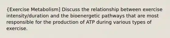 {Exercise Metabolism] Discuss the relationship between exercise intensity/duration and the bioenergetic pathways that are most responsible for the production of ATP during various types of exercise.