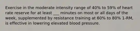 Exercise in the moderate intensity range of 40% to 59% of heart rate reserve for at least ___ minutes on most or all days of the week, supplemented by resistance training at 60% to 80% 1-RM, is effective in lowering elevated blood pressure.