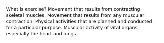 What is exercise? Movement that results from contracting skeletal muscles. Movement that results from any muscular contraction. Physical activities that are planned and conducted for a particular purpose. Muscular activity of vital organs, especially the heart and lungs.