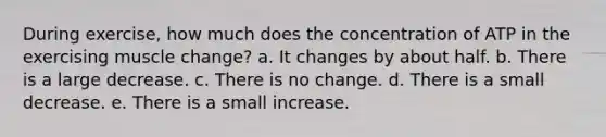 During exercise, how much does the concentration of ATP in the exercising muscle change? a. It changes by about half. b. There is a large decrease. c. There is no change. d. There is a small decrease. e. There is a small increase.