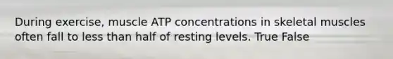 During exercise, muscle ATP concentrations in skeletal muscles often fall to less than half of resting levels. True False