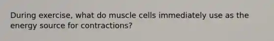 During exercise, what do muscle cells immediately use as the energy source for contractions?