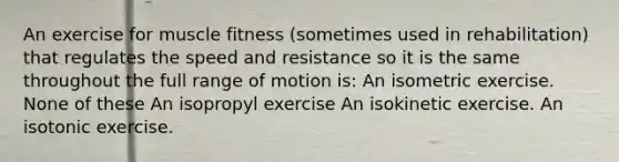 An exercise for muscle fitness (sometimes used in rehabilitation) that regulates the speed and resistance so it is the same throughout the full range of motion is: An isometric exercise. None of these An isopropyl exercise An isokinetic exercise. An isotonic exercise.