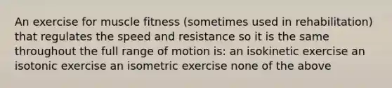 An exercise for muscle fitness (sometimes used in rehabilitation) that regulates the speed and resistance so it is the same throughout the full range of motion is: an isokinetic exercise an isotonic exercise an isometric exercise none of the above