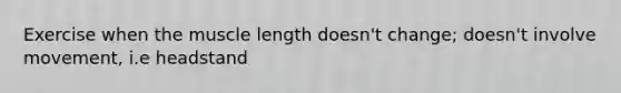 Exercise when the muscle length doesn't change; doesn't involve movement, i.e headstand