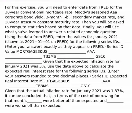 For this​ exercise, you will need to enter data from FRED for the​ 30-year conventional mortgage​ rate, Moody's seasoned Aaa corporate bond​ yield, 3-month​ T-bill secondary market​ rate, and​ 10-year Treasury constant maturity rate. Then you will be asked to compute statistics based on that data.​ Finally, you will use what​ you've learned to answer a related economic question. Using the data from​ FRED, enter the values for January 2021 ​(shown as 2021−01−01 on​ FRED) for the following series IDs. ​(Enter your answers exactly as they appear on FRED.​) Series ID Value MORTGAGE30US ____________________ AAA ____________________ TB3MS ____________________ GS10 ____________________ Given that the expected inflation rate for January 2021 was 3​%, use the data above to calculate the expected real interest rate for the following series IDs. ​(Enter your answers rounded to two decimal places.​) Series ID Expected Real Interest Rate MORTGAGE30US ________________ AAA ________________ TB3MS ________________ GS10 ________________ Given that the actual inflation rate for January 2021 was 1.37​%, it can be concluded​ that, in terms of the cost of borrowing for that​ month,________ were better off than expected and_________ were worse off than expected.