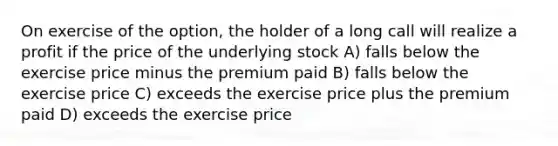 On exercise of the option, the holder of a long call will realize a profit if the price of the underlying stock A) falls below the exercise price minus the premium paid B) falls below the exercise price C) exceeds the exercise price plus the premium paid D) exceeds the exercise price