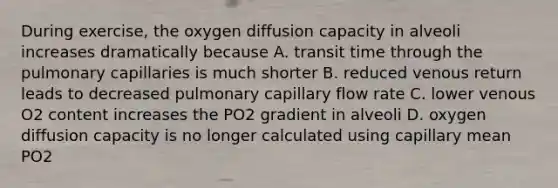 During exercise, the oxygen diffusion capacity in alveoli increases dramatically because A. transit time through the pulmonary capillaries is much shorter B. reduced venous return leads to decreased pulmonary capillary flow rate C. lower venous O2 content increases the PO2 gradient in alveoli D. oxygen diffusion capacity is no longer calculated using capillary mean PO2