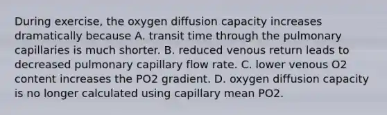 During exercise, the oxygen diffusion capacity increases dramatically because A. transit time through the pulmonary capillaries is much shorter. B. reduced venous return leads to decreased pulmonary capillary flow rate. C. lower venous O2 content increases the PO2 gradient. D. oxygen diffusion capacity is no longer calculated using capillary mean PO2.