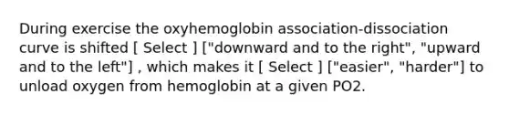 During exercise the oxyhemoglobin association-dissociation curve is shifted [ Select ] ["downward and to the right", "upward and to the left"] , which makes it [ Select ] ["easier", "harder"] to unload oxygen from hemoglobin at a given PO2.