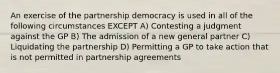 An exercise of the partnership democracy is used in all of the following circumstances EXCEPT A) Contesting a judgment against the GP B) The admission of a new general partner C) Liquidating the partnership D) Permitting a GP to take action that is not permitted in partnership agreements