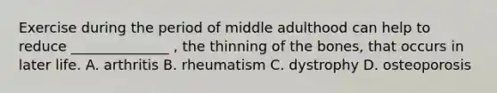 Exercise during the period of middle adulthood can help to reduce ______________ , the thinning of the bones, that occurs in later life. A. arthritis B. rheumatism C. dystrophy D. osteoporosis