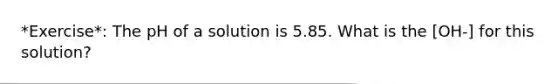 *Exercise*: The pH of a solution is 5.85. What is the [OH-] for this solution?