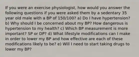 If you were an exercise physiologist, how would you answer the following questions if you were asked them by a sedentary 35 year old male with a BP of 150/100? a) Do I have hypertension? b) Why should I be concerned about my BP? How dangerous is hypertension to my health? c) Which BP measurement is more important? SP or DP? d) What lifestyle modifications can I make in order to lower my BP and how effective are each of these modifications likely to be? e) Will I need to start taking drugs to lower my BP?