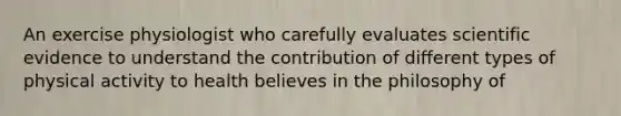 An exercise physiologist who carefully evaluates scientific evidence to understand the contribution of different types of physical activity to health believes in the philosophy of