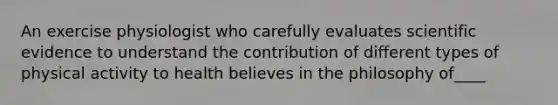 An exercise physiologist who carefully evaluates scientific evidence to understand the contribution of different types of physical activity to health believes in the philosophy of____