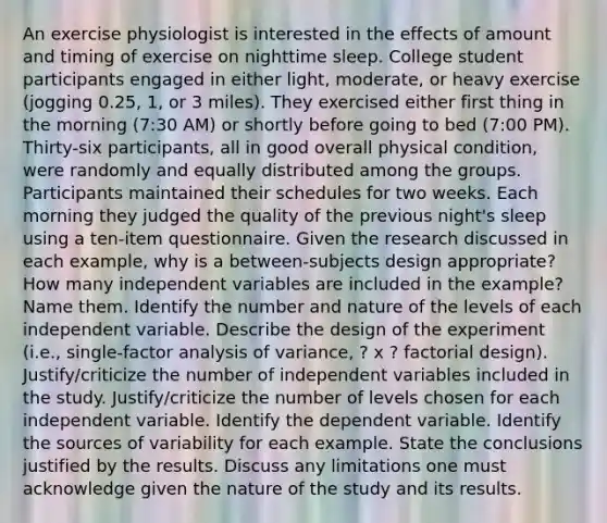 An exercise physiologist is interested in the effects of amount and timing of exercise on nighttime sleep. College student participants engaged in either light, moderate, or heavy exercise (jogging 0.25, 1, or 3 miles). They exercised either first thing in the morning (7:30 AM) or shortly before going to bed (7:00 PM). Thirty-six participants, all in good overall physical condition, were randomly and equally distributed among the groups. Participants maintained their schedules for two weeks. Each morning they judged the quality of the previous night's sleep using a ten-item questionnaire. Given the research discussed in each example, why is a between-subjects design appropriate? How many independent variables are included in the example? Name them. Identify the number and nature of the levels of each independent variable. Describe the design of the experiment (i.e., single-factor analysis of variance, ? x ? factorial design). Justify/criticize the number of independent variables included in the study. Justify/criticize the number of levels chosen for each independent variable. Identify the dependent variable. Identify the sources of variability for each example. State the conclusions justified by the results. Discuss any limitations one must acknowledge given the nature of the study and its results.