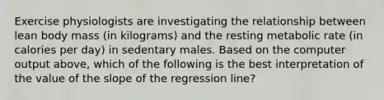 Exercise physiologists are investigating the relationship between lean body mass (in kilograms) and the resting metabolic rate (in calories per day) in sedentary males. Based on the computer output above, which of the following is the best interpretation of the value of the slope of the regression line?