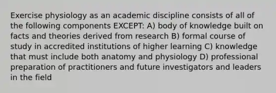 Exercise physiology as an academic discipline consists of all of the following components EXCEPT: A) body of knowledge built on facts and theories derived from research B) formal course of study in accredited institutions of higher learning C) knowledge that must include both anatomy and physiology D) professional preparation of practitioners and future investigators and leaders in the field