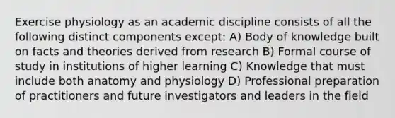 Exercise physiology as an academic discipline consists of all the following distinct components except: A) Body of knowledge built on facts and theories derived from research B) Formal course of study in institutions of higher learning C) Knowledge that must include both anatomy and physiology D) Professional preparation of practitioners and future investigators and leaders in the field