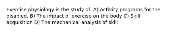 Exercise physiology is the study of: A) Activity programs for the disabled. B) The impact of exercise on the body C) Skill acquisition D) The mechanical analysis of skill