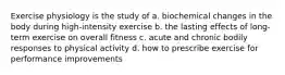 Exercise physiology is the study of a. biochemical changes in the body during high-intensity exercise b. the lasting effects of long-term exercise on overall fitness c. acute and chronic bodily responses to physical activity d. how to prescribe exercise for performance improvements