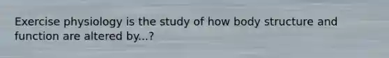 Exercise physiology is the study of how body structure and function are altered by...?