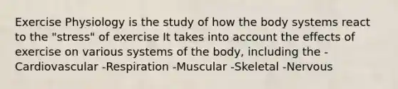 Exercise Physiology is the study of how the body systems react to the "stress" of exercise It takes into account the effects of exercise on various systems of the body, including the -Cardiovascular -Respiration -Muscular -Skeletal -Nervous