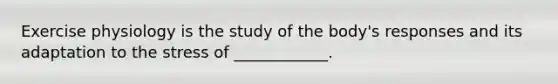 Exercise physiology is the study of the body's responses and its adaptation to the stress of ____________.