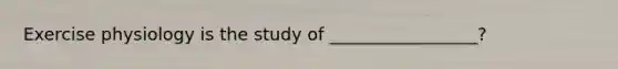 Exercise physiology is the study of _________________?