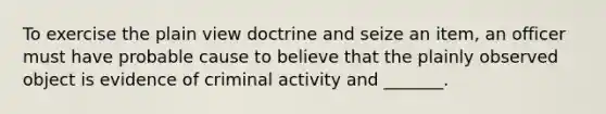 To exercise the plain view doctrine and seize an item, an officer must have probable cause to believe that the plainly observed object is evidence of criminal activity and _______.