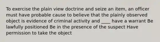 To exercise the plain view doctrine and seize an item, an officer must have probable cause to believe that the plainly observed object is evidence of criminal activity and ____ have a warrant Be lawfully positioned Be in the presence of the suspect Have permission to take the object