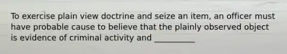 To exercise plain view doctrine and seize an item, an officer must have probable cause to believe that the plainly observed object is evidence of criminal activity and __________