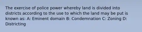 The exercise of police power whereby land is divided into districts according to the use to which the land may be put is known as: A: Eminent domain B: Condemnation C: Zoning D: Districting