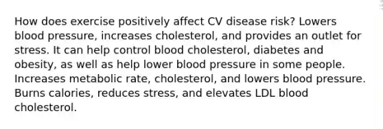 How does exercise positively affect CV disease risk? Lowers blood pressure, increases cholesterol, and provides an outlet for stress. It can help control blood cholesterol, diabetes and obesity, as well as help lower blood pressure in some people. Increases metabolic rate, cholesterol, and lowers blood pressure. Burns calories, reduces stress, and elevates LDL blood cholesterol.