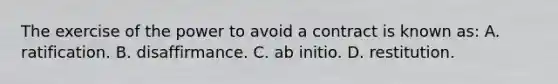 The exercise of the power to avoid a contract is known as: A. ratification. B. disaffirmance. C. ab initio. D. restitution.