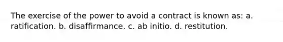 The exercise of the power to avoid a contract is known as: a. ratification. b. disaffirmance. c. ab initio. d. restitution.